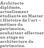 Architecte diplômée, actuellement étudiante en Master 1 Histoire de l'art – métiers du patrimoine, souhaitant effectuer un stage en architecture du patrimoine.